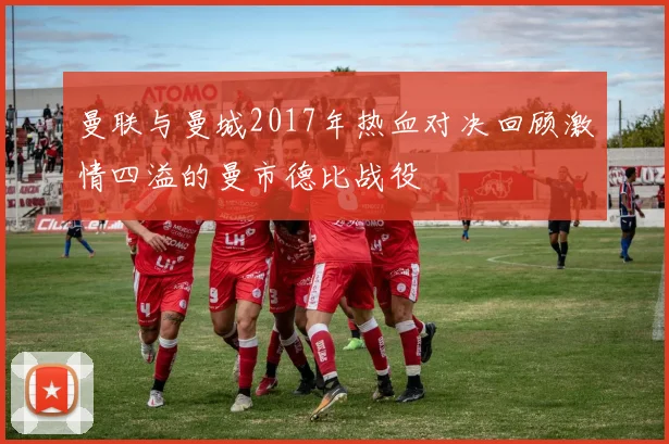 曼联与曼城2017年热血对决回顾激情四溢的曼市德比战役